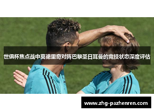 世俱杯焦点战中莫德里奇对阵巴黎圣日耳曼的竞技状态深度评估 世俱杯焦点战中莫德里奇对阵巴黎圣日耳曼的竞技状态深度评估