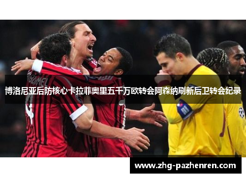 博洛尼亚后防核心卡拉菲奥里五千万欧转会阿森纳刷新后卫转会纪录